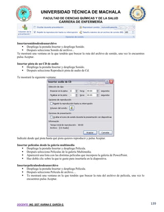 UNIVERSIDAD TÉCNICA DE MACHALA
FACULTAD DE CIENCIAS QUÍMICAS Y DE LA SALUD

CARRERA DE ENFERMERÍA

Insertarsonidosdesdeunarchivo
 Despliega la pestaña Insertar y despliega Sonido.
 Después selecciona Sonido de archivo...
Te mostrará una ventana en la que tendrás que buscar la ruta del archivo de sonido, una vez lo encuentres
pulsa Aceptar.
Insertar pista de un CD de audio
 Despliega la pestaña Insertar y despliega Sonido.
 Después selecciona Reproducir pista de audio de Cd.
Te mostrará la siguiente ventana:

Indícale desde qué pista hasta qué pista quieres reproducir y pulsa Aceptar.
Insertar películas desde la galería multimedia
 Despliega la pestaña Insertar y despliega Película.
 Después selecciona Películas de la galería Multimedia.
 Aparecerá una lista con las distintas películas que incorpora la galería de PowerPoint.
 Haz doble clic sobre la que te guste para insertarla en la diapositiva.
Insertarpelículasdesdeunarchivo
 Despliega la pestaña Insertar y despliega Película.
 Después selecciona Película de archivo....
 Te mostrará una ventana en la que tendrás que buscar la ruta del archivo de película, una vez lo
encuentres pulsa Aceptar.

DOCENTE: ING. SIST. KARINA E. GARCÍA G.

139

 
