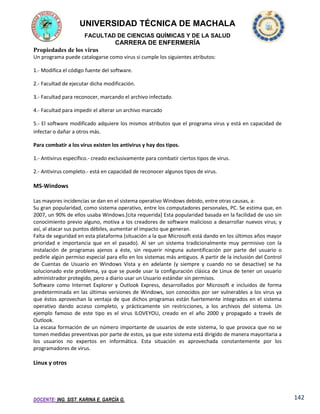 UNIVERSIDAD TÉCNICA DE MACHALA
FACULTAD DE CIENCIAS QUÍMICAS Y DE LA SALUD

CARRERA DE ENFERMERÍA
Propiedades de los virus
Un programa puede catalogarse como virus si cumple los siguientes atributos:
1.- Modifica el código fuente del software.
2.- Facultad de ejecutar dicha modificación.
3.- Facultad para reconocer, marcando el archivo infectado.
4.- Facultad para impedir el alterar un archivo marcado
5.- El software modificado adquiere los mismos atributos que el programa virus y está en capacidad de
infectar o dañar a otros más.
Para combatir a los virus existen los antivirus y hay dos tipos.
1.- Antivirus específico.- creado exclusivamente para combatir ciertos tipos de virus.
2.- Antivirus completo.- está en capacidad de reconocer algunos tipos de virus.

MS-Windows
Las mayores incidencias se dan en el sistema operativo Windows debido, entre otras causas, a:
Su gran popularidad, como sistema operativo, entre los computadores personales, PC. Se estima que, en
2007, un 90% de ellos usaba Windows.[cita requerida] Esta popularidad basada en la facilidad de uso sin
conocimiento previo alguno, motiva a los creadores de software malicioso a desarrollar nuevos virus; y
así, al atacar sus puntos débiles, aumentar el impacto que generan.
Falta de seguridad en esta plataforma (situación a la que Microsoft está dando en los últimos años mayor
prioridad e importancia que en el pasado). Al ser un sistema tradicionalmente muy permisivo con la
instalación de programas ajenos a éste, sin requerir ninguna autentificación por parte del usuario o
pedirle algún permiso especial para ello en los sistemas más antiguos. A partir de la inclusión del Control
de Cuentas de Usuario en Windows Vista y en adelante (y siempre y cuando no se desactive) se ha
solucionado este problema, ya que se puede usar la configuración clásica de Linux de tener un usuario
administrador protegido, pero a diario usar un Usuario estándar sin permisos.
Software como Internet Explorer y Outlook Express, desarrollados por Microsoft e incluidos de forma
predeterminada en las últimas versiones de Windows, son conocidos por ser vulnerables a los virus ya
que éstos aprovechan la ventaja de que dichos programas están fuertemente integrados en el sistema
operativo dando acceso completo, y prácticamente sin restricciones, a los archivos del sistema. Un
ejemplo famoso de este tipo es el virus ILOVEYOU, creado en el año 2000 y propagado a través de
Outlook.
La escasa formación de un número importante de usuarios de este sistema, lo que provoca que no se
tomen medidas preventivas por parte de estos, ya que este sistema está dirigido de manera mayoritaria a
los usuarios no expertos en informática. Esta situación es aprovechada constantemente por los
programadores de virus.

Linux y otros

DOCENTE: ING. SIST. KARINA E. GARCÍA G.

142

 