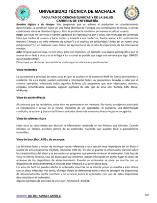 UNIVERSIDAD TÉCNICA DE MACHALA
FACULTAD DE CIENCIAS QUÍMICAS Y DE LA SALUD

CARRERA DE ENFERMERÍA
Bombas lógicas o de tiempo: Son programas que se activan al producirse un acontecimiento
determinado. La condición suele ser una fecha (Bombas de Tiempo), una combinación de teclas, o ciertas
condiciones técnicas (Bombas Lógicas). Si no se produce la condición permanece oculto al usuario.
Hoax: Los hoax no son virus ni tienen capacidad de reproducirse por si solos. Son mensajes de contenido
falso que incitan al usuario a hacer copias y enviarla a sus contactos. Suelen apelar a los sentimientos
morales ("Ayuda a un niño enfermo de cáncer") o al espíritu de solidaridad ("Aviso de un nuevo virus
peligrosísimo") y, en cualquier caso, tratan de aprovecharse de la falta de experiencia de los internautas
novatos.
Joke: Al igual que los hoax, no son virus, pero son molestos, un ejemplo: una página pornográfica que se
mueve de un lado a otro, y si se le llega a dar a cerrar es posible que salga una ventana que diga: OMFG!!
No se puede cerrar!.
Otros tipos por distintas caracterísitcas son los que se relacionan a continuación:

Virus residentes
La característica principal de estos virus es que se ocultan en la memoria RAM de forma permanente o
residente. De este modo, pueden controlar e interceptar todas las operaciones llevadas a cabo por el
sistema operativo, infectando todos aquellos ficheros y/o programas que sean ejecutados, abiertos,
cerrados, renombrados, copiados. Algunos ejemplos de este tipo de virus son: Randex, CMJ, Meve,
MrKlunky.

Virus de acción directa
Al contrario que los residentes, estos virus no permanecen en memoria. Por tanto, su objetivo prioritario
es reproducirse y actuar en el mismo momento de ser ejecutados. Al cumplirse una determinada
condición, se activan y buscan los ficheros ubicados dentro de su mismo directorio para contagiarlos.

Virus de sobreescritura
Estos virus se caracterizan por destruir la información contenida en los ficheros que infectan. Cuando
infectan un fichero, escriben dentro de su contenido, haciendo que queden total o parcialmente
inservibles.

Virus de boot (bot_kill) o de arranque
Los términos boot o sector de arranque hacen referencia a una sección muy importante de un disco o
unidad de almacenamiento CD,DVD, memorias USB etc. En ella se guarda la información esencial sobre
las características del disco y se encuentra un programa que permite arrancar el ordenador. Este tipo de
virus no infecta ficheros, sino los discos que los contienen. Actúan infectando en primer lugar el sector de
arranque de los dispositivos de almacenamiento. Cuando un ordenador se pone en marcha con un
dispositivo de almacenamiento, el virus de boot infectará a su vez el disco duro.
Los virus de boot no pueden afectar al ordenador mientras no se intente poner en marcha a éste último
con un disco infectado. Por tanto, el mejor modo de defenderse contra ellos es proteger los dispositivos
de almacenamiento contra escritura y no arrancar nunca el ordenador con uno de estos dispositivos
desconocido en el ordenador.
Algunos ejemplos de este tipo de virus son: Polyboot.B, AntiEXE.

DOCENTE: ING. SIST. KARINA E. GARCÍA G.

145

 