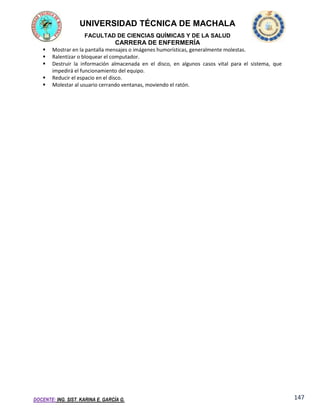 UNIVERSIDAD TÉCNICA DE MACHALA
FACULTAD DE CIENCIAS QUÍMICAS Y DE LA SALUD

CARRERA DE ENFERMERÍA






Mostrar en la pantalla mensajes o imágenes humorísticas, generalmente molestas.
Ralentizar o bloquear el computador.
Destruir la información almacenada en el disco, en algunos casos vital para el sistema, que
impedirá el funcionamiento del equipo.
Reducir el espacio en el disco.
Molestar al usuario cerrando ventanas, moviendo el ratón.

DOCENTE: ING. SIST. KARINA E. GARCÍA G.

147

 