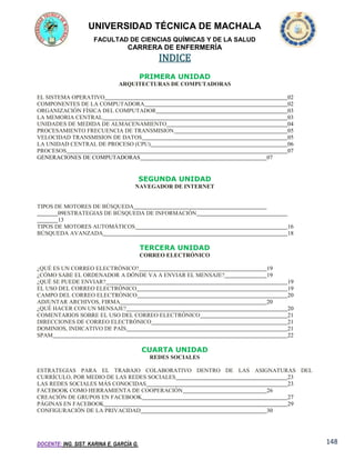 UNIVERSIDAD TÉCNICA DE MACHALA
FACULTAD DE CIENCIAS QUÍMICAS Y DE LA SALUD

CARRERA DE ENFERMERÍA

INDICE
PRIMERA UNIDAD
ARQUITECTURAS DE COMPUTADORAS
EL SISTEMA OPERATIVO
COMPONENTES DE LA COMPUTADORA
ORGANIZACIÓN FÍSICA DEL COMPUTADOR
LA MEMORIA CENTRAL
UNIDADES DE MEDIDA DE ALMACENAMIENTO
PROCESAMIENTO FRECUENCIA DE TRANSMISION
VELOCIDAD TRANSMISION DE DATOS
LA UNIDAD CENTRAL DE PROCESO (CPU)
PROCESOS
GENERACIONES DE COMPUTADORAS

02
02
03
03
04
05
05
06
07
07

SEGUNDA UNIDAD
NAVEGADOR DE INTERNET

TIPOS DE MOTORES DE BÚSQUEDA
09ESTRATEGIAS DE BÚSQUEDA DE INFORMACIÓN
13
TIPOS DE MOTORES AUTOMÁTICOS
BÚSQUEDA AVANZADA

16
18

TERCERA UNIDAD
CORREO ELECTRÓNICO
¿QUÉ ES UN CORREO ELECTRÓNICO?
¿CÓMO SABE EL ORDENADOR A DÓNDE VA A ENVIAR EL MENSAJE?
¿QUÉ SE PUEDE ENVIAR?
EL USO DEL CORREO ELECTRÓNICO
CAMPO DEL CORREO ELECTRÓNICO
ADJUNTAR ARCHIVOS, FIRMA
¿QUÉ HACER CON UN MENSAJE?
COMENTARIOS SOBRE EL USO DEL CORREO ELECTRÓNICO
DIRECCIONES DE CORREO ELECTRÓNICO
DOMINIOS, INDICATIVO DE PAÍS
SPAM

19
19
19
19
20
20
20
21
21
21
22

CUARTA UNIDAD
REDES SOCIALES
ESTRATEGIAS PARA EL TRABAJO COLABORATIVO DENTRO DE LAS ASIGNATURAS DEL
CURRÍCULO, POR MEDIO DE LAS REDES SOCIALES
23
LAS REDES SOCIALES MÁS CONOCIDAS
23
FACEBOOK COMO HERRAMIENTA DE COOPERACIÓN
26
CREACIÓN DE GRUPOS EN FACEBOOK
27
PÁGINAS EN FACEBOOK
29
CONFIGURACIÓN DE LA PRIVACIDAD
30

DOCENTE: ING. SIST. KARINA E. GARCÍA G.

148

 