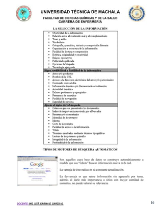 UNIVERSIDAD TÉCNICA DE MACHALA
FACULTAD DE CIENCIAS QUÍMICAS Y DE LA SALUD

CARRERA DE ENFERMERÍA
LA SELECCIÓN DE LA INFORMACIÓN

TIPOS DE MOTORES DE BÚSQUEDA AUTOMÁTICOS

Son aquellos cuya base de datos se construye automáticamente a
medida que sus “robots” buscan información nueva en la red.
La ventaja de éste radica en su constante actualización.
La desventaja es que reúne información sin agruparla por tema,
además al darle más importancia a sitios con mayor cantidad de
consultas, no puede valorar su relevancia.

DOCENTE: ING. SIST. KARINA E. GARCÍA G.

16

 