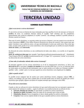 UNIVERSIDAD TÉCNICA DE MACHALA
FACULTAD DE CIENCIAS QUÍMICAS Y DE LA SALUD

CARRERA DE ENFERMERÍA

TERCERA UNIDAD
CORREO ELECTRÓNICO
¿Qué es un correo o correo electrónico?
Es uno de los servicios en Internet de mayor demanda, pues hace posible el envío de mensajes en forma de
archivo de texto. La academia francesa utiliza el vocablo "mél" mientras que los canadienses
(generalmente más creativos) adoptaron el vocablo "courriel". Sin embargo, también es posible utilizar el
término courriel en Francia.
Para usar el correo electrónico, se necesita contar con acceso a Internet y con una cuenta en un servidor de
correo electrónico (POP3 o Post Office Protocol (Protocolo de oficina de correo)). Esta cuenta tiene que
poder vincularse a una casilla de correo, a la que está destinado el correo que usted envía. Para evitar que
nadie, excepto usted, pueda ver su correo electrónico, éste está protegido por un nombre de usuario llamado
inicio de sesión y una contraseña.
Su dirección de correo electrónico es una combinación de todos estos datos, y se escribe en el siguiente
formato:
inicio de sesión@servidor.pop (por ejemplo "jean-francois.pillou@commentcamarche.net" - literalmente
"Jean-François PILLOU arroba commentcamarche.net"). El signo "@" se pronuncia "arroba" en el caso de
las direcciones de correo electrónico.
¿Cómo sabe el ordenador adónde debe enviar el mensaje?
El principio operativo de los correos electrónicos es el de la comunicación asincrónica, es decir, una
dirección de IP es asociada al nombre de dominio de un servidor POP (éste, a su vez, se relaciona hasta
un cierto punto con la dirección del destinatario, que se suele escribir en el sobre en el formato nombre apellido - calle – ciudad - país). La ruta que seguirá ese correo electrónico será elegida por los routers.
¿Qué se puede enviar?
Es posible enviar cualquier tipo de archivo por correo electrónico (textos, imágenes, enlaces URL, y
videos), sin embargo, hay que tener cuidado pues el servidor puede tener un límite de tamaño por correo
electrónico (por ejemplo, algunos servidores no aceptan mensajes que contengan varios MB).
El uso del correo electrónico
Cuando se abre un software de correo electrónico (el que usted utiliza para leer sus mensajes), aparece un
cierto número de ventanas (o cuadros... según el software). Los nombresvarían de un software al otro:
 Entrante, Bandeja de entrada: Es aquí donde se reciben los correos electrónicos.
 Bandeja de salida, Enviados: Estas son copias de los mensajes que se han enviado.
 Eliminados, Basura: Esta es la papelera, es decir, donde quedan los archivos eliminados.
 Carpetas: Estas son las carpetas donde en las que se pueden archivar correos electrónicos.

DOCENTE: ING. SIST. KARINA E. GARCÍA G.

19

 