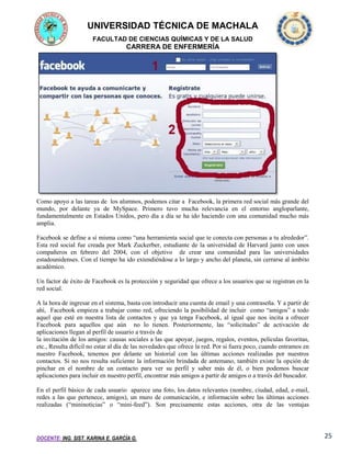 UNIVERSIDAD TÉCNICA DE MACHALA
FACULTAD DE CIENCIAS QUÍMICAS Y DE LA SALUD

CARRERA DE ENFERMERÍA

Como apoyo a las tareas de los alumnos, podemos citar a Facebook, la primera red social más grande del
mundo, por delante ya de MySpace. Primero tuvo mucha relevancia en el entorno angloparlante,
fundamentalmente en Estados Unidos, pero día a día se ha ido haciendo con una comunidad mucho más
amplia.
Facebook se define a sí misma como “una herramienta social que te conecta con personas a tu alrededor”.
Esta red social fue creada por Mark Zuckerber, estudiante de la universidad de Harvard junto con unos
compañeros en febrero del 2004, con el objetivo de crear una comunidad para las universidades
estadounidenses. Con el tiempo ha ido extendiéndose a lo largo y ancho del planeta, sin cerrarse al ámbito
académico.
Un factor de éxito de Facebook es la protección y seguridad que ofrece a los usuarios que se registran en la
red social.
A la hora de ingresar en el sistema, basta con introducir una cuenta de email y una contraseña. Y a partir de
ahí, Facebook empieza a trabajar como red, ofreciendo la posibilidad de incluir como “amigos” a todo
aquel que esté en nuestra lista de contactos y que ya tenga Facebook, al igual que nos incita a ofrecer
Facebook para aquellos que aún no lo tienen. Posteriormente, las “solicitudes” de activación de
aplicaciones llegan al perfil de usuario a través de
la invitación de los amigos: causas sociales a las que apoyar, juegos, regalos, eventos, películas favoritas,
etc., Resulta difícil no estar al día de las novedades que ofrece la red. Por si fuera poco, cuando entramos en
nuestro Facebook, tenemos por delante un historial con las últimas acciones realizadas por nuestros
contactos. Si no nos resulta suficiente la información brindada de antemano, también existe la opción de
pinchar en el nombre de un contacto para ver su perfil y saber más de él, o bien podemos buscar
aplicaciones para incluir en nuestro perfil, encontrar más amigos a partir de amigos o a través del buscador.
En el perfil básico de cada usuario aparece una foto, los datos relevantes (nombre, ciudad, edad, e-mail,
redes a las que pertenece, amigos), un muro de comunicación, e información sobre las últimas acciones
realizadas (“mininoticias” o “mini-feed”). Son precisamente estas acciones, otra de las ventajas

DOCENTE: ING. SIST. KARINA E. GARCÍA G.

25

 
