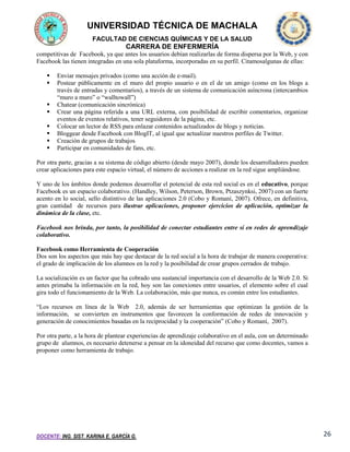 UNIVERSIDAD TÉCNICA DE MACHALA
FACULTAD DE CIENCIAS QUÍMICAS Y DE LA SALUD

CARRERA DE ENFERMERÍA
competitivas de Facebook, ya que antes los usuarios debían realizarlas de forma dispersa por la Web, y con
Facebook las tienen integradas en una sola plataforma, incorporadas en su perfil. Citamosalgunas de ellas:









Enviar mensajes privados (como una acción de e-mail).
Postear públicamente en el muro del propio usuario o en el de un amigo (como en los blogs a
través de entradas y comentarios), a través de un sistema de comunicación asíncrona (intercambios
“muro a muro” o “walltowall”)
Chatear (comunicación sincrónica)
Crear una página referida a una URL externa, con posibilidad de escribir comentarios, organizar
eventos de eventos relativos, tener seguidores de la página, etc.
Colocar un lector de RSS para enlazar contenidos actualizados de blogs y noticias.
Bloggear desde Facebook con BlogIT, al igual que actualizar nuestros perfiles de Twitter.
Creación de grupos de trabajos
Participar en comunidades de fans, etc.

Por otra parte, gracias a su sistema de código abierto (desde mayo 2007), donde los desarrolladores pueden
crear aplicaciones para este espacio virtual, el número de acciones a realizar en la red sigue ampliándose.
Y uno de los ámbitos donde podemos desarrollar el potencial de esta red social es en el educativo, porque
Facebook es un espacio colaborativo. (Handley, Wilson, Peterson, Brown, Ptzaszynksi, 2007) con un fuerte
acento en lo social, sello distintivo de las aplicaciones 2.0 (Cobo y Romaní, 2007). Ofrece, en definitiva,
gran cantidad de recursos para ilustrar aplicaciones, proponer ejercicios de aplicación, optimizar la
dinámica de la clase, etc.
Facebook nos brinda, por tanto, la posibilidad de conectar estudiantes entre sí en redes de aprendizaje
colaborativo.
Facebook como Herramienta de Cooperación
Dos son los aspectos que más hay que destacar de la red social a la hora de trabajar de manera cooperativa:
el grado de implicación de los alumnos en la red y la posibilidad de crear grupos cerrados de trabajo.
La socialización es un factor que ha cobrado una sustancial importancia con el desarrollo de la Web 2.0. Si
antes primaba la información en la red, hoy son las conexiones entre usuarios, el elemento sobre el cual
gira todo el funcionamiento de la Web. La colaboración, más que nunca, es común entre los estudiantes.
“Los recursos en línea de la Web 2.0, además de ser herramientas que optimizan la gestión de la
información, se convierten en instrumentos que favorecen la conformación de redes de innovación y
generación de conocimientos basadas en la reciprocidad y la cooperación” (Cobo y Romaní, 2007).
Por otra parte, a la hora de plantear experiencias de aprendizaje colaborativo en el aula, con un determinado
grupo de alumnos, es necesario detenerse a pensar en la idoneidad del recurso que como docentes, vamos a
proponer como herramienta de trabajo.

DOCENTE: ING. SIST. KARINA E. GARCÍA G.

26

 