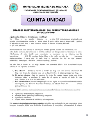 UNIVERSIDAD TÉCNICA DE MACHALA
FACULTAD DE CIENCIAS QUÍMICAS Y DE LA SALUD

CARRERA DE ENFERMERÍA

QUINTA UNIDAD
BITÁCORA ELECTRÓNICA (BLOG) CON REQUISITOS DE ACCESO E
INTERACTIVIDAD
¿Qué son las bitácoras electrónicas o web blogs?
Un 
blog,
o
en
español
bitácora,
es
un sitio Web periódicamente actualizado que
recopila cronológicamente entradas o posts, textos de uno o varios autores, apareciendo primero
el post más reciente, pero el autor conserva siempre la libertad de dejar publicado
lo que crea pertinente.
Habitualmente en cada artículo de un blog los lectores pueden escribir sus comentarios y el
autor darles respuesta, de forma que es posible establecer un diálogo entre los visitantes y el autor.
 Noobstante,  el  autor  decide  que  comentarios  se  mostraran  en  su  bitácora, pues las
herramientas
Web 2.0 permiten diseñar blogs en los cuales no todos los
internautas
puedan participar.  El uso o tema  de  cada  blog  es  particular,  los  hay  de tipo  personal,
empresarial,  tecnológico,  educativo (llamados edublogs), etcétera.
Por  otro  lado,el  diseño  de  los  blogs  presenta  una  estructura  básica  fácil  de reconocer, la cual
consiste en los siguientes elementos:
1. Una cabecera.
Donde se presenta el nombre del blog y un texto alusivo a la misión del
blog o un slogan. La cabecera suele ser un hipervínculo a la página principal del blog.
2. Un cuerpo principal.  Aquí  se  muestran  los posts,  los  cuales  pueden  contar  con  texto,
imágenes,  video,  o  interfaces  de  audio.  En  el  cuerpo  se  muestra  el  titulo  de  cada
post,  el autor, y la fecha de publicación.
3. Una columna vertical,lateralalcuerpoprincipal.En esta región se colocanherramientasadicionales
denavegación, una dirección de correo electrónico, un índicede temas, los
últimos
posts publicados, etc.
Contreras (2004) determina cuatro características esenciales en las bitácoras como herramienta educativa:





Aprendizaje desde múltiples perspectivas.
Sinergias para el aprendizaje comunitario y autogestivo.
Aprendizaje distribuido.
Soporte para el desarrollo de habilidades meta-cognitivas.

Las bitácoras electrónicas son sistemas gratuitos, accesibles por medio de la red, que comenzaron como
proyectos personales debido a su flexibilidad de publicación de contenido y a la capacidad de enlazar

DOCENTE: ING. SIST. KARINA E. GARCÍA G.

32

 