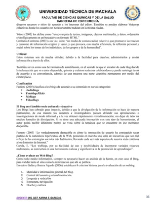 UNIVERSIDAD TÉCNICA DE MACHALA
FACULTAD DE CIENCIAS QUÍMICAS Y DE LA SALUD

CARRERA DE ENFERMERÍA
diversos recursos o sitios de acuerdo a los intereses del editor. También se pueden elaborar bitácoras
colectivas donde los usuarios no necesariamente radican en la misma ciudad.
Winer (2003) los define como “una jerarquía de textos, imágenes, objetos multimedia, y datos, ordenados
cronológicamente en un buscador con formato HTML”
Contreras Contreras (2003) a su vez, como “un medio de comunicación colectivo que promueve la creación
y consumo de información original y veraz, y que provoca, con mucha eficiencia, la reflexión personal y
social sobre los temas de los individuos, de los grupos y de la humanidad”.
Utilidad
Estos sistemas son de mucha utilidad, debido a la facilidad para crearlos, administrarlos y enviar
información a través de ellos.
También sirven como una herramienta de autodifusión, en el sentido de que el creador de cada blog decide
la información que va a estar disponible, quienes y cuántos serán sus colaboradores y puede restringir áreas
de acuerdo a su conveniencia, además de que muestra una parte cognitiva permanente por medio del
ciberespacio.
Clasificación
Fumero (2005) clasifica a los blogs de acuerdo a su contenido en varias categorías:
 Audioblogs
 FotoblogsFlickr
 Moblogs
 Videoblogs
El blog en el ámbito socio cultural y educativo
Los Blogs han cobrado gran impacto, debido a que la divulgación de la información se hace de manera
permanente, de esa manera los docentes e investigadores pueden difundir sus apreciaciones o
investigaciones de modo informal y a la vez obtener rápidamente retroalimentación, sin dejar de lado los
medios formales de divulgación. Si se tiene una adecuada interacción con este tipo de herramientas, el
autor podrá recibir diferentes puntos de vista sobre la temática que se encuentre en ese momento
disponible.
Fumero (2005) “Lo verdaderamente destacable es cómo la innovación de usuario ha conseguido sacar
partido de la naturaleza hipertextual de la Web, poniendo en marcha una serie de iniciativas que son fiel
reflejo de las estrategias sociales más habituales, llevando cada vez más aspectos de nuestra vida cotidiana
a los dominios de Internet.”
García, E. “Los weblogs, por su facilidad de uso y posibilidades de incorporar variados recursos
multimedia, se convierten en una herramienta valiosa y significativa en la promoción de aprendizajes”.
¿Cómo evaluar un Web Blog?
Como todo medio informativo, siempre es necesario hacer un análisis de la fuente, en este caso el Blog,
para validar tanto el sitio como la información que ahí se publica.
Escudero Galán y Butera Fajardo (2006), establecen 8 criterios básicos para la evaluación de un weblog.
1.
2.
3.
4.
5.

Identidad e información general del blog.
Control del usuario y retroalimentación
Lenguaje y redacción
Estructura, navegación
Diseño y estética

DOCENTE: ING. SIST. KARINA E. GARCÍA G.

33

 