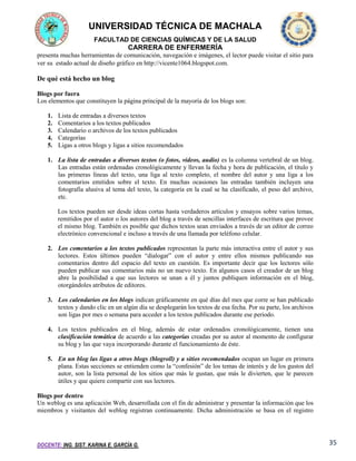 UNIVERSIDAD TÉCNICA DE MACHALA
FACULTAD DE CIENCIAS QUÍMICAS Y DE LA SALUD

CARRERA DE ENFERMERÍA
presenta muchas herramientas de comunicación, navegación e imágenes, el lector puede visitar el sitio para
ver su estado actual de diseño gráfico en http://vicente1064.blogspot.com.

De qué está hecho un blog
Blogs por fuera
Los elementos que constituyen la página principal de la mayoría de los blogs son:
1.
2.
3.
4.
5.

Lista de entradas a diversos textos
Comentarios a los textos publicados
Calendario o archivos de los textos publicados
Categorías
Ligas a otros blogs y ligas a sitios recomendados

1. La lista de entradas a diversos textos (o fotos, videos, audio) es la columna vertebral de un blog.
Las entradas están ordenadas cronológicamente y llevan la fecha y hora de publicación, el título y
las primeras líneas del texto, una liga al texto completo, el nombre del autor y una liga a los
comentarios emitidos sobre el texto. En muchas ocasiones las entradas también incluyen una
fotografía alusiva al tema del texto, la categoría en la cual se ha clasificado, el peso del archivo,
etc.
Los textos pueden ser desde ideas cortas hasta verdaderos artículos y ensayos sobre varios temas,
remitidos por el autor o los autores del blog a través de sencillas interfaces de escritura que provee
el mismo blog. También es posible que dichos textos sean enviados a través de un editor de correo
electrónico convencional e incluso a través de una llamada por teléfono celular.
2. Los comentarios a los textos publicados representan la parte más interactiva entre el autor y sus
lectores. Estos últimos pueden “dialogar” con el autor y entre ellos mismos publicando sus
comentarios dentro del espacio del texto en cuestión. Es importante decir que los lectores sólo
pueden publicar sus comentarios más no un nuevo texto. En algunos casos el creador de un blog
abre la posibilidad a que sus lectores se unan a él y juntos publiquen información en el blog,
otorgándoles atributos de editores.
3. Los calendarios en los blogs indican gráficamente en qué días del mes que corre se han publicado
textos y dando clic en un algún día se desplegarán los textos de esa fecha. Por su parte, los archivos
son ligas por mes o semana para acceder a los textos publicados durante ese periodo.
4. Los textos publicados en el blog, además de estar ordenados cronológicamente, tienen una
clasificación temática de acuerdo a las categorías creadas por su autor al momento de configurar
su blog y las que vaya incorporando durante el funcionamiento de éste.
5. En un blog las ligas a otros blogs (blogroll) y a sitios recomendados ocupan un lugar en primera
plana. Estas secciones se entienden como la “confesión” de los temas de interés y de los gustos del
autor, son la lista personal de los sitios que más le gustan, que más le divierten, que le parecen
útiles y que quiere compartir con sus lectores.
Blogs por dentro
Un weblog es una aplicación Web, desarrollada con el fin de administrar y presentar la información que los
miembros y visitantes del weblog registran continuamente. Dicha administración se basa en el registro

DOCENTE: ING. SIST. KARINA E. GARCÍA G.

35

 