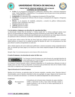 UNIVERSIDAD TÉCNICA DE MACHALA
FACULTAD DE CIENCIAS QUÍMICAS Y DE LA SALUD

CARRERA DE ENFERMERÍA








Scribus. Es un programa de maquetación y publicación, alternativa libre a soluciones propietarias
como Adobe PageMaker o QuarkXPress. Es un programa muy útil para crear revistas, periódicos,
folletos o publicaciones escolares.
SynfigStudio.Es la alternativa libre a programas de animación 2D como Flash.
CinePaint.Es un programa de Software Libre de retoque y manipulación de imágenes o fotogramas
de películas.
Blender. es un programa de modelado, animación y creación de gráficos tridimensionales,
alternativa libre a programas como Maya.
Cinelerra (Edición de video).
Audacity (Edición de Audio).
Rezound (Edición de Audio).

Uso de música e imágenes con derechos de reproducción libre
La denominada “música libre de derechos” o “música royalty free” es música creada por autores cuyas
obras no son gestionadas por ninguna entidad de gestión de derechos de autor (SGAE, BMI, ASCAP).
Se trata de música compuesta y producida especialmente para uso profesional, que otorga algunos derechos
de explotación sobre la utilización en diferentes modalidades de dichas piezas musicales.
Si usted quiere utilizar música NO libre de forma legal para cualquier proyecto profesional o personal,
deberá ponerse en contacto con la entidad de gestión de derechos de autor a la cual pertenezca esa obra
para abonar la cuantía correspondiente en cada caso.
Ahí es donde empresas del sector audiovisual, publicitario e internet encuentran ventaja comprando música
libre, no teniendo que hacer pagos (si la licencia no tiene límite temporal) después de haber adquirido su
licencia.
Ejemplo: http://www.freemusicprojects.com/es/musica-libre-de-derechos

CreativeCommons y los derechos de autor de libre uso
Las licencias CreativeCommons son varias licencias de copyright (derechos de
autor) publicadas por CreativeCommons, una corporación sin fines de lucro de
los Estados Unidos fundada en 2001.
Las licencias CreativeCommons están al momento disponibles en 43 jurisdicciones diferentes de todo el
mundo, junto con otras 19 más en desarrollo. Las licencias para jurisdicciones fuera de los Estados Unidos
están bajo la competencia de CreativeCommons International.
Tipos de licencias de CreativeCommons
Muchas de las licencias, en particular todas las licencias originales, conceden ciertos "derechos básicos"
(baselinerights), como el derecho a distribuir la obra con copyright, sin cargo. Algunas de las licencias más
nuevas no conceden estos derechos. Los términos de cadalicenciadependen de cuatrocondiciones.
Condiciones
Reconocimiento
(BY)

El beneficiario de la licencia tiene el derecho de copiar, distribuir,
exhibir y representar la obra y hacer obras derivadas siempre y
cuando reconozca y cite la obra de la forma especificada por el
autor o el licenciante.

DOCENTE: ING. SIST. KARINA E. GARCÍA G.

39

 