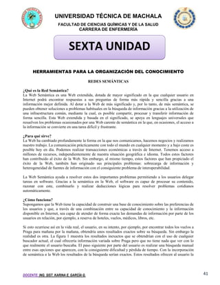 UNIVERSIDAD TÉCNICA DE MACHALA
FACULTAD DE CIENCIAS QUÍMICAS Y DE LA SALUD

CARRERA DE ENFERMERÍA

SEXTA UNIDAD
HERRAMIENTAS PARA LA ORGANIZACIÓN DEL CONOCIMIENTO
REDES SEMÁNTICAS
¿Qué es la Red Semántica?
La Web Semántica es una Web extendida, dotada de mayor significado en la que cualquier usuario en
Internet podrá encontrar respuestas a sus preguntas de forma más rápida y sencilla gracias a una
información mejor definida. Al dotar a la Web de más significado y, por lo tanto, de más semántica, se
pueden obtener soluciones a problemas habituales en la búsqueda de información gracias a la utilización de
una infraestructura común, mediante la cual, es posible compartir, procesar y transferir información de
forma sencilla. Esta Web extendida y basada en el significado, se apoya en lenguajes universales que
resuelven los problemas ocasionados por una Web carente de semántica en la que, en ocasiones, el acceso a
la información se convierte en una tarea difícil y frustrante.
¿Para qué sirve?
La Web ha cambiado profundamente la forma en la que nos comunicamos, hacemos negocios y realizamos
nuestro trabajo. La comunicación prácticamente con todo el mundo en cualquier momento y a bajo coste es
posible hoy en día. Podemos realizar transacciones económicas a través de Internet. Tenemos acceso a
millones de recursos, independientemente de nuestra situación geográfica e idioma. Todos estos factores
han contribuido al éxito de la Web. Sin embargo, al mismo tiempo, estos factores que han propiciado el
éxito de la Web, también han originado sus principales problemas: sobrecarga de información y
heterogeneidad de fuentes de información con el consiguiente problema de interoperabilidad.
La Web Semántica ayuda a resolver estos dos importantes problemas permitiendo a los usuarios delegar
tareas en software. Gracias a la semántica en la Web, el software es capaz de procesar su contenido,
razonar con este, combinarlo y realizar deducciones lógicas para resolver problemas cotidianos
automáticamente.
¿Cómo funciona?
Supongamos que la Web tiene la capacidad de construir una base de conocimiento sobre las preferencias de
los usuarios y que, a través de una combinación entre su capacidad de conocimiento y la información
disponible en Internet, sea capaz de atender de forma exacta las demandas de información por parte de los
usuarios en relación, por ejemplo, a reserva de hoteles, vuelos, médicos, libros, etc.
Si esto ocurriese así en la vida real, el usuario, en su intento, por ejemplo, por encontrar todos los vuelos a
Praga para mañana por la mañana, obtendría unos resultados exactos sobre su búsqueda. Sin embargo la
realidad es otra. La figura 1 muestra los resultados inexactos que se obtendrían con el uso de cualquier
buscador actual, el cual ofrecería información variada sobre Praga pero que no tiene nada que ver con lo
que realmente el usuario buscaba. El paso siguiente por parte del usuario es realizar una búsqueda manual
entre esas opciones que aparecen, con la consiguiente dificultad y pérdida de tiempo. Con la incorporación
de semántica a la Web los resultados de la búsqueda serían exactos. Estos resultados ofrecen al usuario la

DOCENTE: ING. SIST. KARINA E. GARCÍA G.

41

 