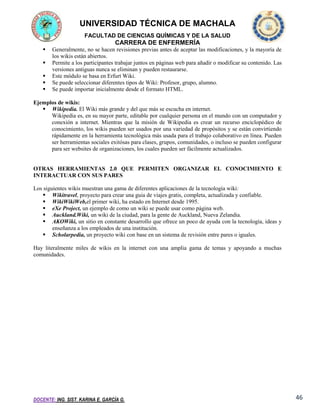 UNIVERSIDAD TÉCNICA DE MACHALA
FACULTAD DE CIENCIAS QUÍMICAS Y DE LA SALUD

CARRERA DE ENFERMERÍA






Generalmente, no se hacen revisiones previas antes de aceptar las modificaciones, y la mayoría de
los wikis están abiertos.
Permite a los participantes trabajar juntos en páginas web para añadir o modificar su contenido. Las
versiones antiguas nunca se eliminan y pueden restaurarse.
Este módulo se basa en Erfurt Wiki.
Se puede seleccionar diferentes tipos de Wiki: Profesor, grupo, alumno.
Se puede importar inicialmente desde el formato HTML.

Ejemplos de wikis:
 Wikipedia. El Wiki más grande y del que más se escucha en internet.
Wikipedia es, en su mayor parte, editable por cualquier persona en el mundo con un computador y
conexión a internet. Mientras que la misión de Wikipedia es crear un recurso enciclopédico de
conocimiento, los wikis pueden ser usados por una variedad de propósitos y se están convirtiendo
rápidamente en la herramienta tecnológica más usada para el trabajo colaborativo en línea. Pueden
ser herramientas sociales exitósas para clases, grupos, comunidades, o incluso se pueden configurar
para ser websites de organizaciones, los cuales pueden ser fácilmente actualizados.

OTRAS HERRAMIENTAS 2.0 QUE PERMITEN ORGANIZAR EL CONOCIMIENTO E
INTERACTUAR CON SUS PARES
Los siguientes wikis muestran una gama de diferentes aplicaciones de la tecnología wiki:
 Wikitravel, proyecto para crear una guia de viajes gratis, completa, actualizada y confiable.
 WikiWikiWeb,el primer wiki, ha estado en Internet desde 1995.
 eXe Project, un ejemplo de como un wiki se puede usar como página web.
 Auckland.Wiki, un wiki de la ciudad, para la gente de Auckland, Nueva Zelandia.
 AKOWiki, un sitio en constante desarrollo que ofrece un poco de ayuda con la tecnología, ideas y
enseñanza a los empleados de una institución.
 Scholarpedia, un proyecto wiki con base en un sistema de revisión entre pares o iguales.
Hay literalmente miles de wikis en la internet con una amplia gama de temas y apoyando a muchas
comunidades.

DOCENTE: ING. SIST. KARINA E. GARCÍA G.

46

 