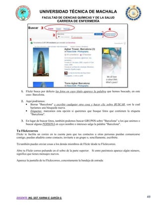 UNIVERSIDAD TÉCNICA DE MACHALA
FACULTAD DE CIENCIAS QUÍMICAS Y DE LA SALUD

CARRERA DE ENFERMERÍA

1. Flickr busca por defecto las fotos en cuyo título aparece la palabra que hemos buscado, en este
caso: Barcelona.
2. Aquí podríamos:
 Borrar "Barcelona" y escribir cualquier otra cosa y hacer clic sobre BUSCAR, con la cual
haríamos una búsqueda nueva.
 Etiquetas: marcamos esta opción si queremos que busque fotos que contienen la etiqueta
"Barcelona".
3. En lugar de buscar fotos, también podemos buscar GRUPOS sobre "Barcelona" a los que unirnos o
buscar alguna PERSONA en cuyo nombre o intereses salga la palabra "Barcelona".

Tu Flickrcorreo
Flickr te facilita un correo en tu cuenta para que tus contactos u otras personas puedan comunicarse
contigo, puedan añadirte como contacto, invitarte a un grupo o, sencillamente, escribirte.
Tú también puedes enviar cosas a los demás miembros de Flickr desde tu Flickrcorreo.
Abre tu Flickr correo pulsando en el sobre de la parte superior. Si entre paréntesis aparece algún número,
significa que tienes mensajes nuevos.
Aparece la pantalla de tu Flickrcorreo, concretamente la bandeja de entrada:

DOCENTE: ING. SIST. KARINA E. GARCÍA G.

49

 