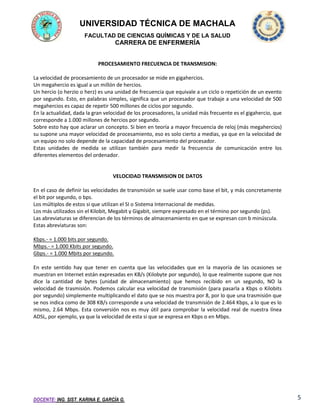 UNIVERSIDAD TÉCNICA DE MACHALA
FACULTAD DE CIENCIAS QUÍMICAS Y DE LA SALUD

CARRERA DE ENFERMERÍA
PROCESAMIENTO FRECUENCIA DE TRANSMISION:
La velocidad de procesamiento de un procesador se mide en gigahercios.
Un megahercio es igual a un millón de hercios.
Un hercio (o herzio o herz) es una unidad de frecuencia que equivale a un ciclo o repetición de un evento
por segundo. Esto, en palabras simples, significa que un procesador que trabaje a una velocidad de 500
megahercios es capaz de repetir 500 millones de ciclos por segundo.
En la actualidad, dada la gran velocidad de los procesadores, la unidad más frecuente es el gigahercio, que
corresponde a 1.000 millones de hercios por segundo.
Sobre esto hay que aclarar un concepto. Si bien en teoría a mayor frecuencia de reloj (más megahercios)
su supone una mayor velocidad de procesamiento, eso es solo cierto a medias, ya que en la velocidad de
un equipo no solo depende de la capacidad de procesamiento del procesador.
Estas unidades de medida se utilizan también para medir la frecuencia de comunicación entre los
diferentes elementos del ordenador.

VELOCIDAD TRANSMISION DE DATOS
En el caso de definir las velocidades de transmisión se suele usar como base el bit, y más concretamente
el bit por segundo, o bps.
Los múltiplos de estos si que utilizan el SI o Sistema Internacional de medidas.
Los más utilizados sin el Kilobit, Megabit y Gigabit, siempre expresado en el término por segundo (ps).
Las abreviaturas se diferencian de los términos de almacenamiento en que se expresan con b minúscula.
Estas abreviaturas son:
Kbps.- = 1.000 bits por segundo.
Mbps.- = 1.000 Kbits por segundo.
Gbps.- = 1.000 Mbits por segundo.
En este sentido hay que tener en cuenta que las velocidades que en la mayoría de las ocasiones se
muestran en Internet están expresadas en KB/s (Kilobyte por segundo), lo que realmente supone que nos
dice la cantidad de bytes (unidad de almacenamiento) que hemos recibido en un segundo, NO la
velocidad de trasmisión. Podemos calcular esa velocidad de transmisión (para pasarla a Kbps o Kilobits
por segundo) simplemente multiplicando el dato que se nos muestra por 8, por lo que una trasmisión que
se nos indica como de 308 KB/s corresponde a una velocidad de transmisión de 2.464 Kbps, a lo que es lo
mismo, 2.64 Mbps. Esta conversión nos es muy útil para comprobar la velocidad real de nuestra línea
ADSL, por ejemplo, ya que la velocidad de esta si que se expresa en Kbps o en Mbps.

DOCENTE: ING. SIST. KARINA E. GARCÍA G.

5

 