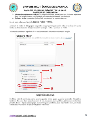 UNIVERSIDAD TÉCNICA DE MACHALA
FACULTAD DE CIENCIAS QUÍMICAS Y DE LA SALUD

CARRERA DE ENFERMERÍA
3. Página Herramientas de Flickr:Flickr dispone de algunas aplicaciones para facilitarte la carga de
fotos a tu espacio. Resulta especialmente útil cuando queremos subir muchas fotos.
4. Uploader básico: otra aplicación igual a la anterior pero no requiere descarga.
En este caso, pulsaremos la opción ELEGIR FOTOS Y VÍDEO.
Aparecerá el cuadro de diálogo para que puedas escoger qué imagen quieres subir de tu disco duro u otra
unidad de almacenamiento dónde se encuentre la imagen a subir a tu espacio en Flickr.
A continuación aparece la pantalla en la que definimos las características sobre esa imagen.

GRUPOS EN FLICKR
En Flickr existe la opción de que los usuarios puedan formar grupos y generar contenidos fotográficos
temáticos. Tal como dicen las explicaciones de uso, pueden ser grupos públicos, públicos con invitación o
privados. Es así-: alguien crea el grupo, muchos lo siguen y se forma, en el mejor de los casos, una buena
comunidad especializada en realizar fotografías específicas.

DOCENTE: ING. SIST. KARINA E. GARCÍA G.

52

 