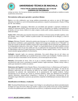 UNIVERSIDAD TÉCNICA DE MACHALA
FACULTAD DE CIENCIAS QUÍMICAS Y DE LA SALUD

CARRERA DE ENFERMERÍA
corrige sus textos. Así, los nuevos términos guardados en el diccionario personalizado se tendrán en cuenta
en próximas correcciones.

Herramientas online para aprender y practicar idiomas
Forvo es un sitio colaborativo que recoge palabras pronunciadas por nativos en más de 200 lenguas
diferentes. Su objetivo es servir de herramienta para practicar y mejorar la pronunciación. (Fuente: El blog
del TIC -IES Albalat).
Talk spanish (BBC -Languages). Minivideos con actividades para aprender a expresarse oralmente en
español en situaciones básicas. Entre los temas de los videos se encuentran: los saludos, la presentación de
la familia y de uno mismo, hablar de la edad, comprar comida, pedir comida, preguntar por direcciones,
hablar del trabajo.
Sueños (BBC). Minivideos que muestran situaciones cotidianas en diversos países de habla española, como
por ejemplo, visita a Trujillo. También se puede acceder a las transcripciones de los diálogos y a éstos en
formato audio.
Selingua (Marianne Wartoft). Aplicación gratuita para descargar en el ordenador que comprende juegos
para practicar vocabulario y giros gramaticales. Algunos de los juegos que contiene son el “Ahorcado”, un
juego que consiste en adivinar la palabra correcta entre cuatro posibles, otro de relacionar diez palabras con
su correspondiente traducción y otros como “Tempo”, en el que deberás hacer clic sobre la palabra correcta
entre 25 posibles antes de que ésta cambie por otra. La aplicación trae incorporados diccionarios con más
de 2000 palabras cada uno en ingles (americano y británico), alemán, español, francés y sueco. Además, los
usuarios pueden agregar palabras a los diccionarios.
SubInglés: Aprender inglés con canciones subtituladas. Este portal alberga más de mil vídeos con
canciones en inglés subtituladas que se pueden buscar por su título o por el intérprete. También cuenta con
ejercicios de huecos relacionados con las canciones y con la transcripción de las letras.
Phonetics (Universidad de Iowa). Sitio en el que se muestra mediante imágenes y animaciones la
articulación de cada vocal y consonante en español, alemán e inglés americano. Además, incluye videos y
audios que muestran los sonidos en contexto.
Dialectoteca del Español (Carlos-Eduardo Piñeros, Universidad de Iowa). La Dialectoteca del Español es
una manera innovadora de experimentar la diversidad de la pronunciación del español. Se trata de una
biblioteca audiovisual que usa muestras de habla de una amplia variedad de hablantes nativos para
documentar los patrones más representativos de la pronunciación del español moderno. Incluye
descripciones de los factores que causan la variación alofónica, mapas que identifican las principales
regiones dialectales, transcripciones ortográficas y fonéticas de las entrevistas, descripciones de los
principales rasgos dialectales y ejercicios que permiten comprobar la habilidad para reconocer dialectos del
español.

Identificadores de idiomas y traducción
SILC (Systèmed’Identification de la Langue et du Codage) es una aplicación que detecta automáticamente
la lengua en la que está escrito. Basta con escribir o copiar en una casilla el texto que se desea identificar
(al menos dos palabras para que la identificación sea efectiva). La aplicación reconoce más de 30 lenguas.

DOCENTE: ING. SIST. KARINA E. GARCÍA G.

61

 