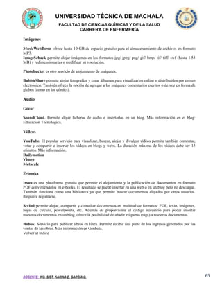 UNIVERSIDAD TÉCNICA DE MACHALA
FACULTAD DE CIENCIAS QUÍMICAS Y DE LA SALUD

CARRERA DE ENFERMERÍA
Imágenes
MusicWebTown ofrece hasta 10 GB de espacio gratuito para el almacenamiento de archivos en formato
MP3.
ImageSchack permite alojar imágenes en los formatos jpg/ jpeg/ png/ gif/ bmp/ tif/ tiff/ swf (hasta 1.53
MB) y redimensionarlas o modificar su resolución.
Photobucket es otro servicio de alojamiento de imágenes.
BubbleShare permite alojar fotografías y crear álbumes para visualizarlos online o distribuirlos por correo
electrónico. También ofrece la opción de agregar a las imágenes comentarios escritos o de voz en forma de
globos (como en los cómics).

Audio
Goear
SoundCloud. Permite alojar ficheros de audio e insertarlos en un blog. Más información en el blog:
Educación Tecnológica.

Vídeos
YouTube. El popular servicio para visualizar, buscar, alojar y divulgar vídeos permite también comentar,
votar y compartir e insertar los vídeos en blogs y webs. La duración máxima de los vídeos debe ser 15
minutos. Más información.
Dailymotion
Vimeo
Metacafe

E-books
Issuu es una plataforma gratuita que permite el alojamiento y la publicación de documentos en formato
PDF convirtiéndolos en e-books. El resultado se puede insertar en una web o en un blog pero no descargar.
También funciona como una biblioteca ya que permite buscar documentos alojados por otros usuarios.
Requiere registrarse.
Scribd permite alojar, compartir y consultar documentos en multitud de formatos: PDF, texto, imágenes,
hojas de cálculo, powerpoints, etc. Además de proporcionar el código necesario para poder insertar
nuestros documentos en un blog, ofrece la posibilidad de añadir etiquetas (tags) a nuestros documentos.
Bubok. Servicio para publicar libros en línea. Permite recibir una parte de los ingresos generados por las
ventas de las obras. Más información en Genbeta.
Volver al índice

DOCENTE: ING. SIST. KARINA E. GARCÍA G.

65

 