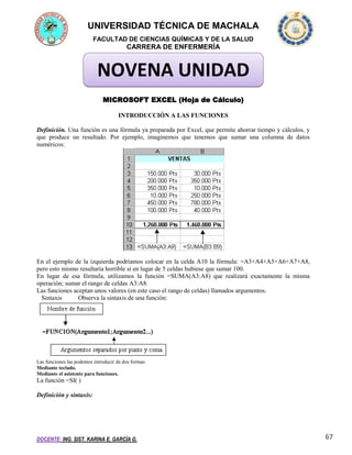 UNIVERSIDAD TÉCNICA DE MACHALA
FACULTAD DE CIENCIAS QUÍMICAS Y DE LA SALUD

CARRERA DE ENFERMERÍA

NOVENA UNIDAD
MICROSOFT EXCEL (Hoja de Cálculo)
INTRODUCCIÓN A LAS FUNCIONES
Definición. Una función es una fórmula ya preparada por Excel, que permite ahorrar tiempo y cálculos, y
que produce un resultado. Por ejemplo, imaginemos que tenemos que sumar una columna de datos
numéricos:

En el ejemplo de la izquierda podríamos colocar en la celda A10 la fórmula: =A3+A4+A5+A6+A7+A8,
pero esto mismo resultaría horrible si en lugar de 5 celdas hubiese que sumar 100.
En lugar de esa fórmula, utilizamos la función =SUMA(A3:A8) que realizará exactamente la misma
operación; sumar el rango de celdas A3:A8.
Las funciones aceptan unos valores (en este caso el rango de celdas) llamados argumentos.
Sintaxis
Observa la sintaxis de una función:

Las funciones las podemos introducir de dos formas:
Mediante teclado.
Mediante el asistente para funciones.

La función =SI( )
Definición y sintaxis:

DOCENTE: ING. SIST. KARINA E. GARCÍA G.

67

 