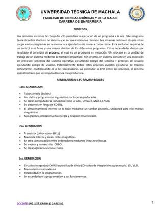 UNIVERSIDAD TÉCNICA DE MACHALA
FACULTAD DE CIENCIAS QUÍMICAS Y DE LA SALUD

CARRERA DE ENFERMERÍA
PROCESOS
Los primeros sistemas de cómputo solo permitían la ejecución de un programa a la vez. Este programa
tenía el control absoluto del sistema y el acceso a todos sus recursos. Los sistemas de hoy en día permiten
cargar varios programas en la memoria y ejecutarlos de manera concurrente. Esta evolución requirió de
un control más firme y una mayor división de los diferentes programas. Estas necesidades dieron por
resultado el concepto de proceso, el cual es un programa en ejecución. Un proceso es la unidad de
trabajo de un sistema moderno de tiempo compartido. Por lo tanto, un sistema consiste en una colección
de procesos: procesos del sistema operativo ejecutando código del sistema y procesos de usuario
ejecutando código de usuario. Potencialmente todos estos procesos pueden ejecutarse de manera
concurrente, multiplexando el o los procesadores. Al conmutar la CPU entre los procesos, el sistema
operativo hace que la computadora sea más productiva.
GENERACIÓN DE LAS COMPUTADORAS
1era. GENERACION
Tubos alvacío (bulbos)
Los datos y programas se ingresaban por tarjetas perforadas.
Se crean computadoras conocidas como la: ABC, Univac I, Mark I, ENIAC
Se desarrolla el lenguaje COBOL.
El almacenamiento interno se lo hace mediante un tambor giratorio, utilizando para ello marcas
magnéticas.
Son grandes, utilizan mucha energía y despiden mucho calor.

2da. GENERACION
Transistor (Laboratorios BELL)
Memoria Interna y crean cintas magnéticas.
Se crea comunicación entre ordenadores mediante líneas telefónicas.
Se mejora y comercializa COBOL.
Se creanaplicacionescomerciales.

3ra. GENERACION
Circuitos integrados (CHIPS) o pastillas de silicio (Circuitos de integración a gran escala) LSI, VLSI.
Memoriainterna y externa
Flexibilidad en la programación.
Se estandarizan la programación y sus fundamentos.

DOCENTE: ING. SIST. KARINA E. GARCÍA G.

7

 