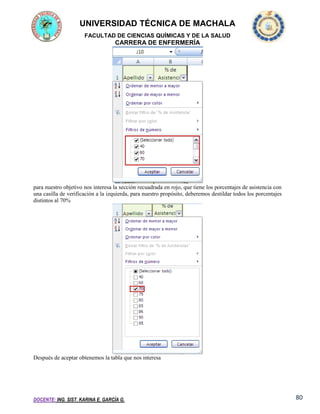 UNIVERSIDAD TÉCNICA DE MACHALA
FACULTAD DE CIENCIAS QUÍMICAS Y DE LA SALUD

CARRERA DE ENFERMERÍA

para nuestro objetivo nos interesa la sección recuadrada en rojo, que tiene los porcentajes de asistencia con
una casilla de verificación a la izquierda, para nuestro propósito, deberemos destildar todos los porcentajes
distintos al 70%

Después de aceptar obtenemos la tabla que nos interesa

DOCENTE: ING. SIST. KARINA E. GARCÍA G.

80

 