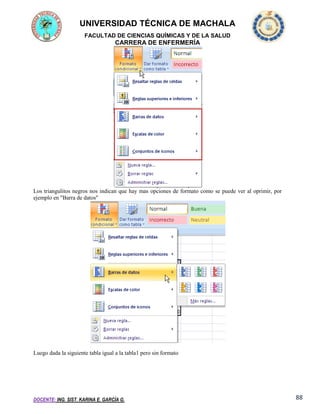 UNIVERSIDAD TÉCNICA DE MACHALA
FACULTAD DE CIENCIAS QUÍMICAS Y DE LA SALUD

CARRERA DE ENFERMERÍA

Los triangulitos negros nos indican que hay mas opciones de formato como se puede ver al oprimir, por
ejemplo en "Barra de datos"

Luego dada la siguiente tabla igual a la tabla1 pero sin formato

DOCENTE: ING. SIST. KARINA E. GARCÍA G.

88

 