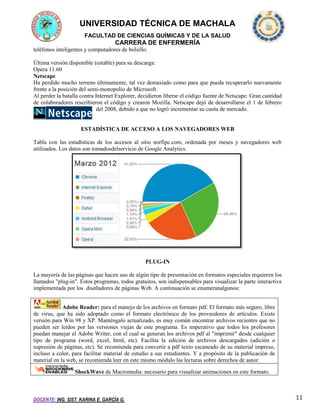 UNIVERSIDAD TÉCNICA DE MACHALA
FACULTAD DE CIENCIAS QUÍMICAS Y DE LA SALUD

CARRERA DE ENFERMERÍA
teléfonos inteligentes y computadores de bolsillo.
Última versión disponible (estable) para su descarga:
Opera 11.60
Netscape
Ha perdido mucho terreno últimamente, tal vez demasiado como para que pueda recuperarlo nuevamente
frente a la posición del semi-monopolio de Microsoft.
Al perder la batalla contra Internet Explorer, decidieron liberar el código fuente de Netscape. Gran cantidad
de colaboradores rescribieron el código y crearon Mozilla. Netscape dejó de desarrollarse el 1 de febrero
del 2008, debido a que no logró incrementar su cuota de mercado.

ESTADÍSTICA DE ACCESO A LOS NAVEGADORES WEB
Tabla con las estadísticas de los accesos al sitio norfipc.com, ordenada por meses y navegadores web
utilizados. Los datos son tomadosdelservicio de Google Analytics.

PLUG-IN
La mayoría de las páginas que hacen uso de algún tipo de presentación en formatos especiales requieren los
llamados "plug-in". Estos programas, todos gratuitos, son indispensables para visualizar la parte interactiva
implementada por los diseñadores de páginas Web. A continuación se enumeranalgunos:
Adobe Reader: para el manejo de los archivos en formato pdf. El formato más seguro, libre
de virus, que ha sido adoptado como el formato electrónico de los proveedores de artículos. Existe
versión para Win 98 y XP. Manténgalo actualizado, es muy común encontrar archivos recientes que no
pueden ser leídos por las versiones viejas de este programa. Es imperativo que todos los profesores
puedan manejar el Adobe Writer, con el cual se generan los archivos pdf al "imprimir" desde cualquier
tipo de programa (word, excel, html, etc). Facilita la edición de archivos descargados (adición o
supresión de páginas, etc). Se recomienda para convertir a pdf texto escaneado de su material impreso,
incluso a color, para facilitar material de estudio a sus estudiantes. Y a propósito de la publicación de
material en la web, se recomienda leer en este mismo módulo las lecturas sobre derechos de autor.
ShockWave de Macromedia: necesario para visualizar animaciones en este formato.

DOCENTE: ING. SIST. KARINA E. GARCÍA G.

11

 