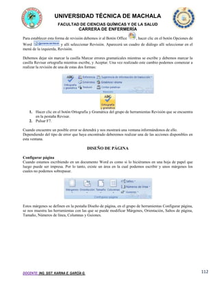 UNIVERSIDAD TÉCNICA DE MACHALA
FACULTAD DE CIENCIAS QUÍMICAS Y DE LA SALUD

CARRERA DE ENFERMERÍA
Para establecer esta forma de revisión debemos ir al Botón Office

, hacer clic en el botón Opciones de

Word
y allí seleccionar Revisión. Aparecerá un cuadro de diálogo allí seleccionar en el
menú de la izquierda, Revisión.
Debemos dejar sin marcar la casilla Marcar errores gramaticales mientras se escribe y debemos marcar la
casilla Revisar ortografía mientras escribe, y Aceptar. Una vez realizado este cambio podemos comenzar a
realizar la revisión de una de estas dos formas:

1. Hacer clic en el botón Ortografía y Gramática del grupo de herramientas Revisión que se encuentra
en la pestaña Revisar.
2. Pulsar F7.
Cuando encuentre un posible error se detendrá y nos mostrará una ventana informándonos de ello.
Dependiendo del tipo de error que haya encontrado deberemos realizar una de las acciones disponibles en
esta ventana.

DISEÑO DE PÁGINA
Configurar página
Cuando estamos escribiendo en un documento Word es como si lo hiciéramos en una hoja de papel que
luego puede ser impresa. Por lo tanto, existe un área en la cual podemos escribir y unos márgenes los
cuales no podemos sobrepasar.

Estos márgenes se definen en la pestaña Diseño de página, en el grupo de herramientas Configurar página,
se nos muestra las herramientas con las que se puede modificar Márgenes, Orientación, Saltos de página,
Tamaño, Números de línea, Columnas y Guiones.

DOCENTE: ING. SIST. KARINA E. GARCÍA G.

112

 