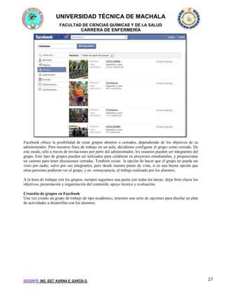 UNIVERSIDAD TÉCNICA DE MACHALA
FACULTAD DE CIENCIAS QUÍMICAS Y DE LA SALUD

CARRERA DE ENFERMERÍA

Facebook ofrece la posibilidad de crear grupos abiertos o cerrados, dependiendo de los objetivos de su
administrador. Para nuestros fines de trabajo en un aula, decidimos configurar el grupo como cerrado. De
este modo, sólo a través de invitaciones por parte del administrador, los usuarios pueden ser integrantes del
grupo. Este tipo de grupos pueden ser utilizados para colaborar en proyectos estudiantiles, y proporcionar
un camino para tener discusiones cerradas. También existe la opción de hacer que el grupo no pueda ser
visto por nadie, salvo por sus integrantes, pero desde nuestro punto de vista, sí es una buena opción que
otras personas pudieran ver el grupo, y en consecuencia, el trabajo realizado por los alumnos.
A la hora de trabajar con los grupos, siempre seguimos una pauta con todas las tareas: dejar bien claros los
objetivos, presentación y organización del contenido, apoyo técnico y evaluación.
Creación de grupos en Facebook
Una vez creado un grupo de trabajo de tipo académico, tenemos una serie de opciones para diseñar un plan
de actividades a desarrollar con los alumnos.

DOCENTE: ING. SIST. KARINA E. GARCÍA G.

27

 