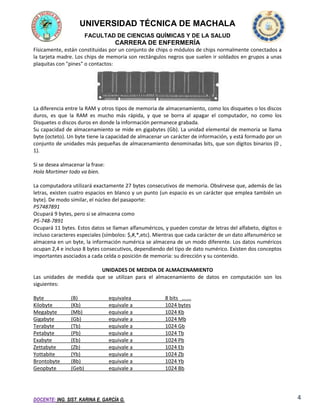 UNIVERSIDAD TÉCNICA DE MACHALA
FACULTAD DE CIENCIAS QUÍMICAS Y DE LA SALUD

CARRERA DE ENFERMERÍA
Físicamente, están constituidas por un conjunto de chips o módulos de chips normalmente conectados a
la tarjeta madre. Los chips de memoria son rectángulos negros que suelen ir soldados en grupos a unas
plaquitas con "pines" o contactos:

La diferencia entre la RAM y otros tipos de memoria de almacenamiento, como los disquetes o los discos
duros, es que la RAM es mucho más rápida, y que se borra al apagar el computador, no como los
Disquetes o discos duros en donde la información permanece grabada.
Su capacidad de almacenamiento se mide en gigabytes (Gb). La unidad elemental de memoria se llama
byte (octeto). Un byte tiene la capacidad de almacenar un carácter de información, y está formado por un
conjunto de unidades más pequeñas de almacenamiento denominadas bits, que son dígitos binarios (0 ,
1).
Si se desea almacenar la frase:
Hola Mortimer todo va bien.
La computadora utilizará exactamente 27 bytes consecutivos de memoria. Obsérvese que, además de las
letras, existen cuatro espacios en blanco y un punto (un espacio es un carácter que emplea también un
byte). De modo similar, el núcleo del pasaporte:
P57487891
Ocupará 9 bytes, pero si se almacena como
P5-748-7891
Ocupará 11 bytes. Estos datos se llaman alfanuméricos, y pueden constar de letras del alfabeto, dígitos o
incluso caracteres especiales (símbolos: $,#,*,etc). Mientras que cada carácter de un dato alfanumérico se
almacena en un byte, la información numérica se almacena de un modo diferente. Los datos numéricos
ocupan 2,4 e incluso 8 bytes consecutivos, dependiendo del tipo de dato numérico. Existen dos conceptos
importantes asociados a cada celda o posición de memoria: su dirección y su contenido.
UNIDADES DE MEDIDA DE ALMACENAMIENTO
Las unidades de medida que se utilizan para el almacenamiento de datos en computación son los
siguientes:
Byte
Kilobyte
Megabyte
Gigabyte
Terabyte
Petabyte
Exabyte
Zettabyte
Yottabite
Brontobyte
Geopbyte

(B)
(Kb)
(Mb)
(Gb)
(Tb)
(Pb)
(Eb)
(Zb)
(Yb)
(Bb)
(Geb)

equivalea
equivale a
equivale a
equivale a
equivale a
equivale a
equivale a
equivale a
equivale a
equivale a
equivale a

DOCENTE: ING. SIST. KARINA E. GARCÍA G.

8 bits …….
1024 bytes
1024 Kb
1024 Mb
1024 Gb
1024 Tb
1024 Pb
1024 Eb
1024 Zb
1024 Yb
1024 Bb

4

 