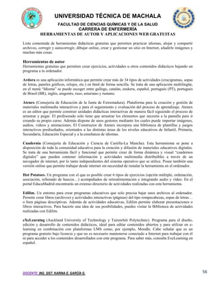 UNIVERSIDAD TÉCNICA DE MACHALA
FACULTAD DE CIENCIAS QUÍMICAS Y DE LA SALUD

CARRERA DE ENFERMERÍA
HERRAMIENTAS DE AUTOR Y APLICACIONES WEB GRATUITAS
Lista comentada de herramientas didácticas gratuitas que permiten practicar idiomas, alojar y compartir
archivos, corregir y autocorregir, dibujar online, crear y gestionar un sitio en Internet, añadirle imágenes y
muchas más cosas.

Herramientas de autor
Herramientas gratuitas que permiten crear ejercicios, actividades u otros contenidos didácticos bajando un
programa a tu ordenador.
Ardora es una aplicación informática que permite crear más de 34 tipos de actividades (crucigramas, sopas
de letras, paneles gráficos, relojes, etc.) en html de forma sencilla. Se trata de una aplicación multilingüe,
en el menú “Idioma” se puede escoger entre gallego, catalán, euskera, español, portugués (PT), portugués
de Brasil (BR), inglés, aragonés, ruso, asturiano y rumano.
Atenex (Consejería de Educación de la Junta de Extremadura). Plataforma para la creación y gestión de
materiales multimedia interactivos y para el seguimiento y evaluación del proceso de aprendizaje. Atenex
es un editor que permite construir unidades didácticas interactivas de manera fácil siguiendo el proceso de
arrastrar y pegar. El profesorado solo tiene que arrastrar los elementos que necesita a la pantalla para ir
creando su propio curso. Además dispone de unos gestores mediante los cuales puede importar imágenes,
audios, videos y animaciones. El Constructor de Atenex incorpora una biblioteca de plantillas y juegos
interactivos prediseñados, orientados a las distintas áreas de los niveles educativos de Infantil, Primaria,
Secundaria, Educación Especial y a la enseñanza de idiomas.
Cuadernia (Consejería de Educación y Ciencia de Castilla-La Mancha). Esta herramienta se pone a
disposición de toda la comunidad educativa para la creación y difusión de materiales educativos digitales.
Se trata de una herramienta fácil y funcional que permite crear de forma dinámica y visual “cuadernos
digitales” que pueden contener información y actividades multimedia distribuibles a través de un
navegador de internet, por lo tanto independientes del sistema operativo que se utilice. Posee también una
versión online que permite trabajar desde internet sin necesidad de instalar la herramienta en el ordenador.
Hot Potatoes. Un programa con el que es posible crear 6 tipos de ejercicios (opción múltiple, ordenación,
asociación, rellenado de huecos…) acompañados de retroalimentación e integrando audio y vídeo. En el
portal EducaMadrid encontrarás un extenso directorio de actividades realizadas con esta herramienta.
Edilim. Un entorno para crear programas educativos que solo precisa bajar unos archivos al ordenador.
Permite crear libros (archivos) y actividades interactivas (páginas) del tipo rompecabezas, sopas de letras…
o bien páginas descriptivas. Además de actividades educativas, Edilim permite elaborar presentaciones o
libros interactivos. Para hacerte una idea de sus posibilidades, puedes visitar la Biblioteca de actividades
realizadas con Edilim.
eXeLearning (Auckland University of Technology y Tairawhiti Polytechnic). Programa para el diseño,
edición y desarrollo de contenidos didácticos, ideal para editar contenidos abiertos y para utilizar en elearning en combinación con plataformas LMS como, por ejemplo, Moodle. Cabe señalar que es un
programa gratuito bajo licencia y que no es necesario mantenerse conectado a Internet para trabajar con él
ni para acceder a los contenidos desarrollados con este programa. Para saber más, consulta ExeLearning en
español.

DOCENTE: ING. SIST. KARINA E. GARCÍA G.

56

 