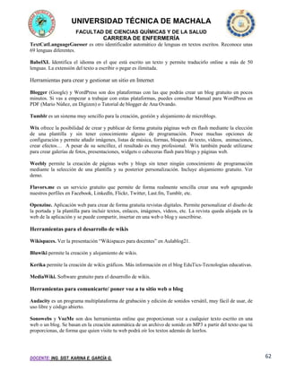 UNIVERSIDAD TÉCNICA DE MACHALA
FACULTAD DE CIENCIAS QUÍMICAS Y DE LA SALUD

CARRERA DE ENFERMERÍA
TextCatLanguageGuesser es otro identificador automático de lenguas en textos escritos. Reconoce unas
69 lenguas diferentes.
BabelXL Identifica el idioma en el que está escrito un texto y permite traducirlo online a más de 50
lenguas. La extensión del texto a escribir o pegar es ilimitada.

Herramientas para crear y gestionar un sitio en Internet
Blogger (Google) y WordPress son dos plataformas con las que podrás crear un blog gratuito en pocos
minutos. Si vas a empezar a trabajar con estas plataformas, puedes consultar Manual para WordPress en
PDF (Mario Núñez, en Digizen) o Tutorial de blogger de Ana Ovando.
Tumblr es un sistema muy sencillo para la creación, gestión y alojamiento de microblogs.
Wix ofrece la posibilidad de crear y publicar de forma gratuita páginas web en flash mediante la elección
de una plantilla y sin tener conocimiento alguno de programación. Posee muchas opciones de
configuración y permite añadir imágenes, listas de música, formas, bloques de texto, vídeos, animaciones,
crear efectos… A pesar de su sencillez, el resultado es muy profesional. Wix también puede utilizarse
para crear galerías de fotos, presentaciones, widgets o cabeceras flash para blogs y páginas web.
Weebly permite la creación de páginas webs y blogs sin tener ningún conocimiento de programación
mediante la selección de una plantilla y su posterior personalización. Incluye alojamiento gratuito. Ver
demo.
Flavors.me es un servicio gratuito que permite de forma realmente sencilla crear una web agregando
nuestros perfiles en Facebook, Linkedln, Flickr, Twitter, Last.fm, Tumblr, etc.
Openzine. Aplicación web para crear de forma gratuita revistas digitales. Permite personalizar el diseño de
la portada y la plantilla para incluir textos, enlaces, imágenes, vídeos, etc. La revista queda alojada en la
web de la aplicación y se puede compartir, insertar en una web o blog y suscribirse.

Herramientas para el desarrollo de wikis
Wikispaces. Ver la presentación “Wikispaces para docentes” en Aulablog21.
Bluwiki permite la creación y alojamiento de wikis.
Kerika permite la creación de wikis gráficos. Más información en el blog EduTics-Tecnologías educativas.
MediaWiki. Software gratuito para el desarrollo de wikis.

Herramientas para comunicarte/ poner voz a tu sitio web o blog
Audacity es un programa multiplataforma de grabación y edición de sonidos versátil, muy fácil de usar, de
uso libre y código abierto.
Sonowebs y VozMe son dos herramientas online que proporcionan voz a cualquier texto escrito en una
web o un blog. Se basan en la creación automática de un archivo de sonido en MP3 a partir del texto que tú
proporcionas, de forma que quien visite tu web podrá oír los textos además de leerlos.

DOCENTE: ING. SIST. KARINA E. GARCÍA G.

62

 