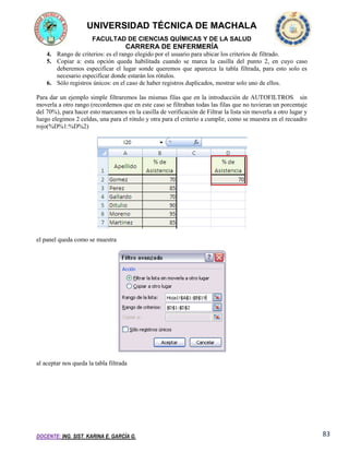 UNIVERSIDAD TÉCNICA DE MACHALA
FACULTAD DE CIENCIAS QUÍMICAS Y DE LA SALUD

CARRERA DE ENFERMERÍA
4. Rango de criterios: es el rango elegido por el usuario para ubicar los criterios de filtrado.
5. Copiar a: esta opción queda habilitada cuando se marca la casilla del punto 2, en cuyo caso
deberemos especificar el lugar sonde queremos que aparezca la tabla filtrada, para esto solo es
necesario especificar donde estarán los rótulos.
6. Sólo registros únicos: en el caso de haber registros duplicados, mostrar solo uno de ellos.
Para dar un ejemplo simple filtraremos las mismas filas que en la introducción de AUTOFILTROS sin
moverla a otro rango (recordemos que en este caso se filtraban todas las filas que no tuvieran un porcentaje
del 70%), para hacer esto marcamos en la casilla de verificación de Filtrar la lista sin moverla a otro lugar y
luego elegimos 2 celdas, una para el rótulo y otra para el criterio a cumplir, como se muestra en el recuadro
rojo(%D%1:%D%2)

el panel queda como se muestra

al aceptar nos queda la tabla filtrada

DOCENTE: ING. SIST. KARINA E. GARCÍA G.

83

 