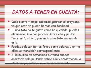 DATOS A TENER EN CUENTA: Cada cierto tiempo debemos guardar el proyecto, ya que este se puede borrar con facilidad. Si una foto no te gusta como ha quedado, puedes eliminarla, solo con pinchar sobre ella y pulsar “suprimir”, o bien, poniendo otra foto encima de esta. Puedes colocar tantas fotos como quieras y entre ellas su transición correspondiente. Si la música es demasiado extensa puedes acortarla solo pulsando sobre ella y arrastrando la flecha roja, hasta que veamos conveniente. 