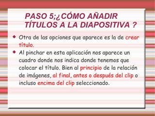 PASO 5;¿CÓMO AÑADIR  TÍTULOS A LA DIAPOSITIVA ? Otra de las opciones que aparece es la de  crear título. Al pinchar en esta aplicación nos aparece un cuadro donde nos indica donde tenemos que colocar el título. Bien al  principio  de la relación de imágenes,  al final ,  antes o después del clip  o incluso  encima del clip  seleccionado . 