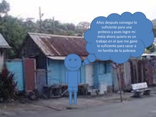 Años después conseguí lo
suficiente para una
prótesis y pues logre mi
meta ahora quiero es un
trabajo en el que me gane
lo suficiente para sacar a
mi familia de la pobreza
 