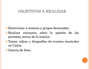 OBJETIVOS A REALIZAR Entrevistar a músicos y grupos destacados. Realizar encuestas sobre la opinión de las personas acerca de la música. Tomar videos y fotografías de eventos musicales en Cañas. Galería de fotos. 
