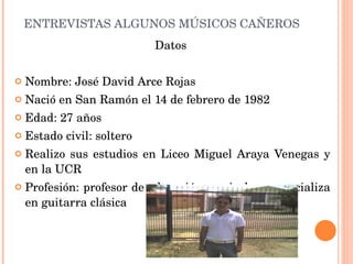 ENTREVISTAS ALGUNOS MÚSICOS CAÑEROS Datos  Nombre: José David Arce Rojas Nació en San Ramón el 14 de febrero de 1982 Edad: 27 años Estado civil: soltero Realizo sus estudios en Liceo Miguel Araya Venegas y en la UCR Profesión: profesor de educación musical, se especializa en guitarra clásica 