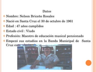 Datos Nombre: Nelson Briceño Rosales Nació en Santa Cruz el 30 de octubre de 1961 Edad : 47 años cumplidos Estado civil : Viudo  Profesión: Maestro de educación musical pensionado Empezó sus estudios en la Banda Municipal de  Santa Cruz como clarinetista. 