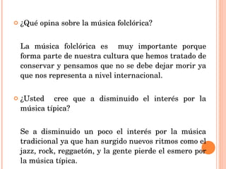 ¿Qué opina sobre la música folclórica? La música folclórica es  muy importante porque forma parte de nuestra cultura que hemos tratado de conservar y pensamos que no se debe dejar morir ya que nos representa a nivel internacional. ¿Usted  cree que a disminuido el interés por la música típica? Se a disminuido un poco el interés por la música tradicional ya que han surgido nuevos ritmos como el jazz, rock, reggaetón, y la gente pierde el esmero por la música típica. 