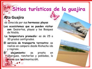 Sitios turísticos de la guajira Alta Guajiraes conocida por sus hermosas playasLos ecosistemas que se pueden visitar son: Desiertos, playas y los Bosques de Niebla.La temperatura promedio: es de 25 a 30 grados centígrados. El servicio de transporte terrestre: se realiza en campero desde Riohacha ida y regreso. El alojamiento: se presta en albergues, rancherías y poblados, lo mismo que la alimentación.