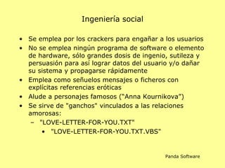 Ingeniería social Se  emplea por los  crackers  para engañar a los usuarios N o se emplea ningún programa de software o elemento de hardware, sólo grandes dosis de ingenio, sutileza y persuasión para así lograr datos  del usuario y/o  dañar  su sistema y propagarse rápidamente Emplea como señuelos mensajes o ficheros con explícitas referencias eróticas Alude a personajes famosos  (“ Anna   Kournikova ”) Se sirve de "ganchos" vinculados a las relaciones amorosas : "LOVE-LETTER-FOR-YOU.TXT" "LOVE-LETTER-FOR-YOU.TXT.VBS" Panda Software 