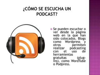¿CÓMO SE ESCUCHA UN PODCAST?Se pueden escuchar o ver desde la página web en la que han sido colocados. Blogs como Wordpress y otros permiten realizar podcasting con el uso de herramientas gratuitas (plug-ins), como WordTube o Podpress.