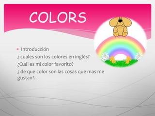  COLORS Introducción ¿ cuales son los colores en inglés? ¿Cuál es mi color favorito? ¿ de que color son las cosas que mas me gustan?. 