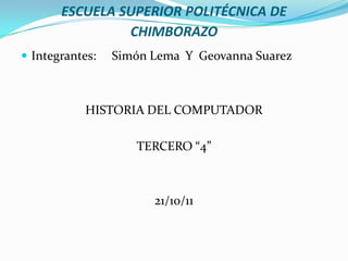 ESCUELA SUPERIOR POLITÉCNICA DE
                CHIMBORAZO
 Integrantes:   Simón Lema Y Geovanna Suarez



           HISTORIA DEL COMPUTADOR

                    TERCERO “4”



                       21/10/11
 