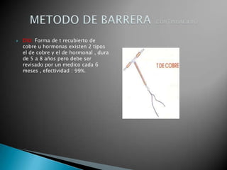    DIU: Forma de t recubierto de
    cobre u hormonas existen 2 tipos
    el de cobre y el de hormonal , dura
    de 5 a 8 años pero debe ser
    revisado por un medico cada 6
    meses , efectividad : 99%.
 