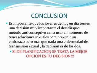 CONCLUSION
 Es importante que los jóvenes de hoy en día tomen
  una decisión muy importante el decidir que
  método anticonceptivo van a usar al momento de
  tener relaciones sexuales para prevenir un
 embarazo pero mas que nada una enfermedad de
 transmisión sexual , la decisión es de los dos.
   SI DE PLANIFICACION SE TRATA LA MEJOR
            OPCION ES TU DECISION!!!
 