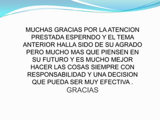 MUCHAS GRACIAS POR LA ATENCION
  PRESTADA ESPERNDO Y EL TEMA
ANTERIOR HALLA SIDO DE SU AGRADO
 PERO MUCHO MAS QUE PIENSEN EN
  SU FUTURO Y ES MUCHO MEJOR
  HACER LAS COSAS SIEMPRE CON
 RESPONSABILIDAD Y UNA DECISION
  QUE PUEDA SER MUY EFECTIVA .
           GRACIAS
 