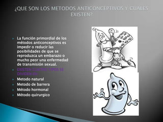    La función primordial de los
    métodos anticonceptivos es
    impedir o reducir las
    posibilidades de que se
    reproduzca un embarazo o
    mucho peor una enfermedad
    de transmisión sexual.
   EXISTEN CUATRO TIPOS SE
    DIVIDEN EN :
   Metodo natural
   Metodo de barrera
   Método hormonal
   Método quirurgico
 