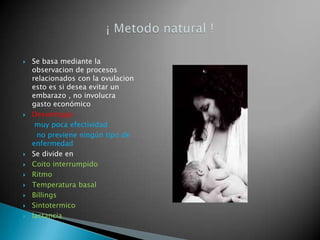    Se basa mediante la
    observacion de procesos
    relacionados con la ovulacion
    esto es si desea evitar un
    embarazo , no involucra
    gasto económico
   Desventajas
     muy poca efectividad
      no previene ningún tipo de
    enfermedad
   Se divide en
   Coito interrumpido
   Ritmo
   Temperatura basal
   Billings
   Sintotermico
   lactancia
 