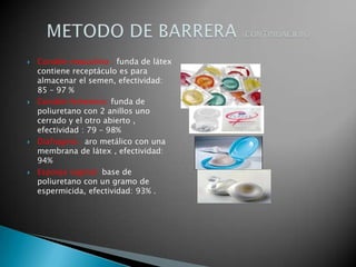    Condón masculino : funda de látex
    contiene receptáculo es para
    almacenar el semen, efectividad:
    85 – 97 %
   Condón femenino: funda de
    poliuretano con 2 anillos uno
    cerrado y el otro abierto ,
    efectividad : 79 – 98%
   Diafragma : aro metálico con una
    membrana de látex , efectividad:
    94%
   Esponja vaginal: base de
    poliuretano con un gramo de
    espermicida, efectividad: 93% .
 