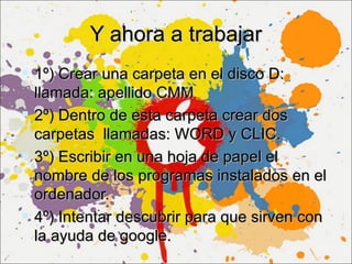 Y ahora a trabajar
 1º) Crear una carpeta en el disco D:
  llamada: apellido CMM
 2º) Dentro de esta carpeta crear dos
  carpetas llamadas: WORD y CLIC.
 3º) Escribir en una hoja de papel el
  nombre de los programas instalados en el
  ordenador.
 4º) Intentar descubrir para que sirven con
  la ayuda de google.
 